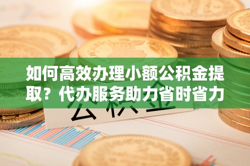 玉山如何高效办理小额公积金提取？代办服务助力省时省力
