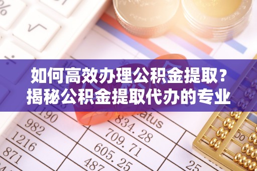 玉山如何高效办理公积金提取？揭秘公积金提取代办的专业服务