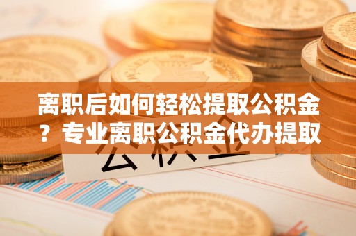玉山离职后如何轻松提取公积金？专业离职公积金代办提取服务指南