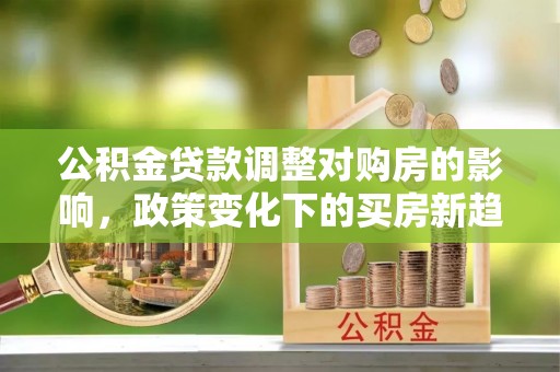 玉山公积金贷款调整对购房的影响，政策变化下的买房新趋势