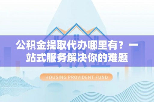 玉山公积金提取代办哪里有？一站式服务解决你的难题