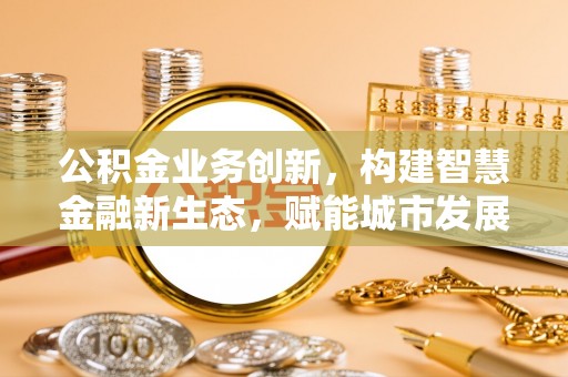 玉山公积金业务创新，构建智慧金融新生态，赋能城市发展