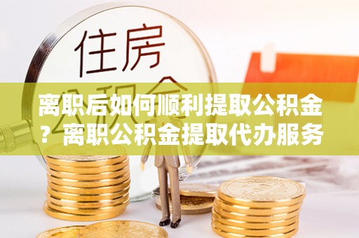 玉山离职后如何顺利提取公积金？离职公积金提取代办服务帮你搞定！
