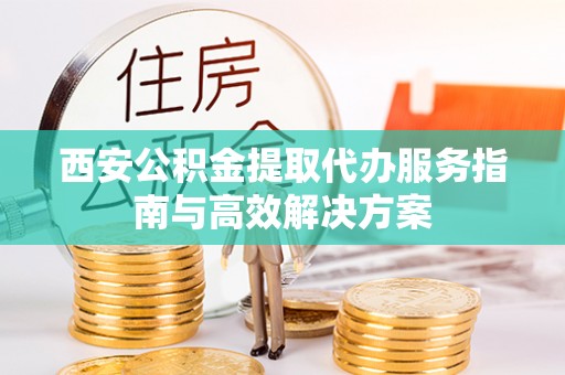 玉山西安公积金提取代办服务指南与高效解决方案