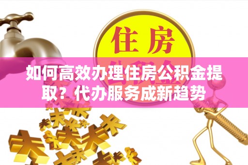 玉山如何高效办理住房公积金提取？代办服务成新趋势