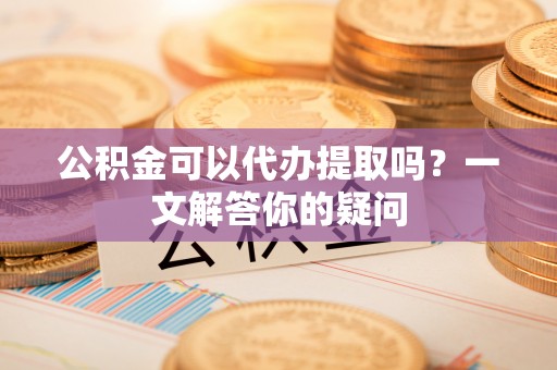 玉山公积金可以代办提取吗？一文解答你的疑问