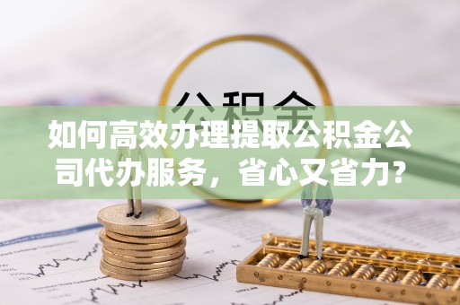 玉山如何高效办理提取公积金公司代办服务，省心又省力？