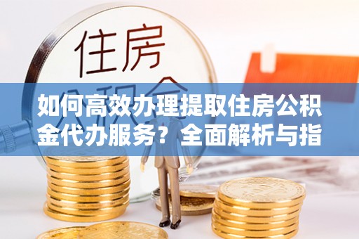 玉山如何高效办理提取住房公积金代办服务？全面解析与指南
