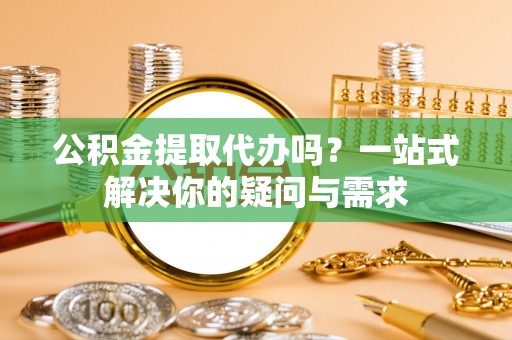 玉山公积金提取代办吗？一站式解决你的疑问与需求