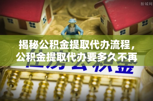 玉山揭秘公积金提取代办流程，公积金提取代办要多久不再是谜题