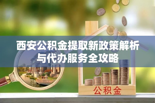 玉山西安公积金提取新政策解析与代办服务全攻略