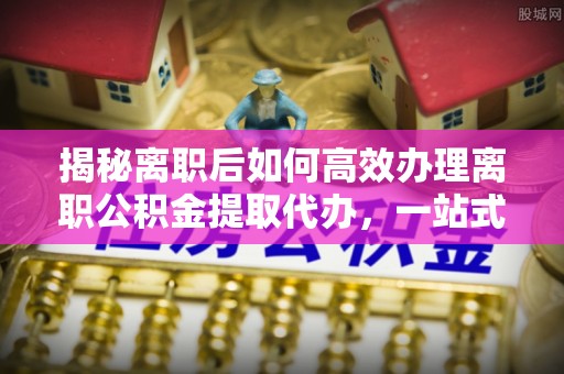 玉山揭秘离职后如何高效办理离职公积金提取代办，一站式服务全解析