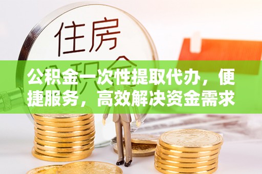 玉山公积金一次性提取代办，便捷服务，高效解决资金需求