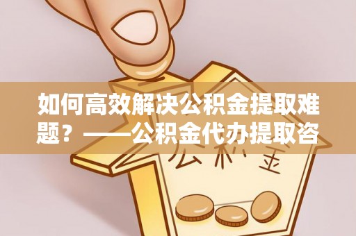 玉山如何高效解决公积金提取难题？——公积金代办提取咨询服务全解析