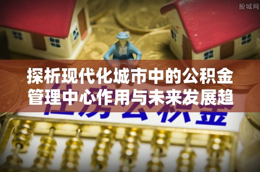 玉山探析现代化城市中的公积金管理中心作用与未来发展趋势
