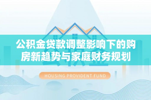玉山公积金贷款调整影响下的购房新趋势与家庭财务规划