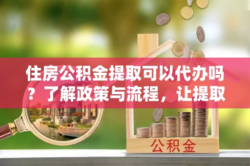 玉山住房公积金提取可以代办吗？了解政策与流程，让提取更便捷