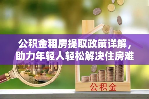 玉山公积金租房提取政策详解，助力年轻人轻松解决住房难题