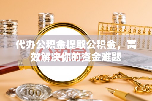 玉山代办公积金提取公积金，高效解决你的资金难题