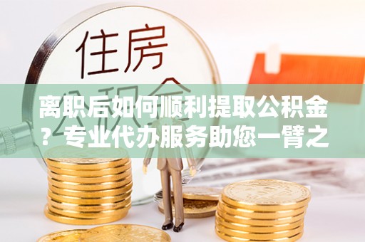 玉山离职后如何顺利提取公积金？专业代办服务助您一臂之力