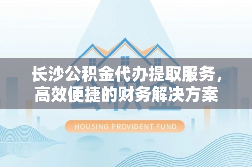 玉山长沙公积金代办提取服务，高效便捷的财务解决方案