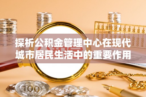 玉山探析公积金管理中心在现代城市居民生活中的重要作用