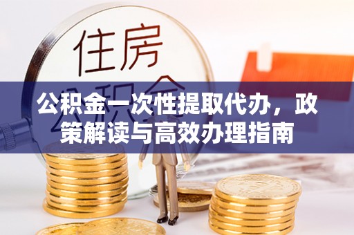 玉山公积金一次性提取代办，政策解读与高效办理指南