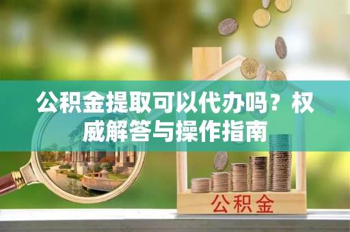 玉山公积金提取可以代办吗？权威解答与操作指南
