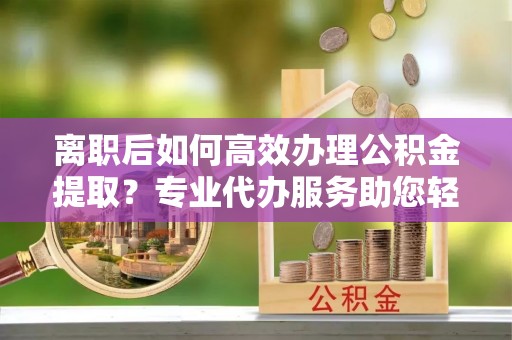 玉山离职后如何高效办理公积金提取？专业代办服务助您轻松搞定