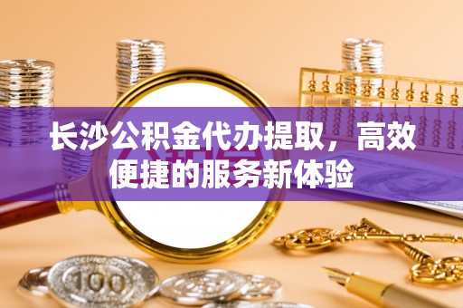 玉山长沙公积金代办提取，高效便捷的服务新体验