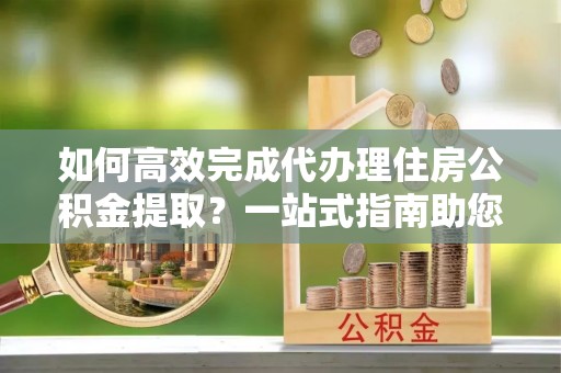 玉山如何高效完成代办理住房公积金提取？一站式指南助您轻松搞定