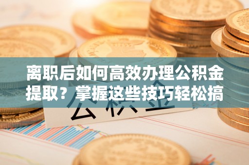 玉山离职后如何高效办理公积金提取？掌握这些技巧轻松搞定