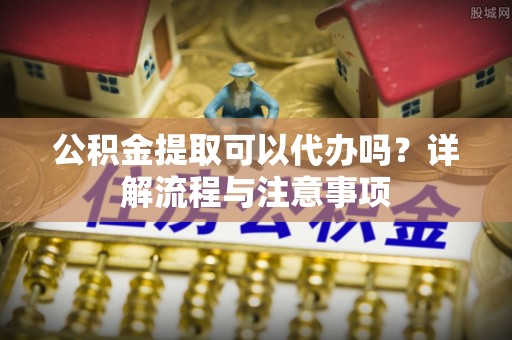 玉山公积金提取可以代办吗？详解流程与注意事项