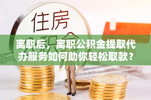 玉山离职后，离职公积金提取代办服务如何助你轻松取款？