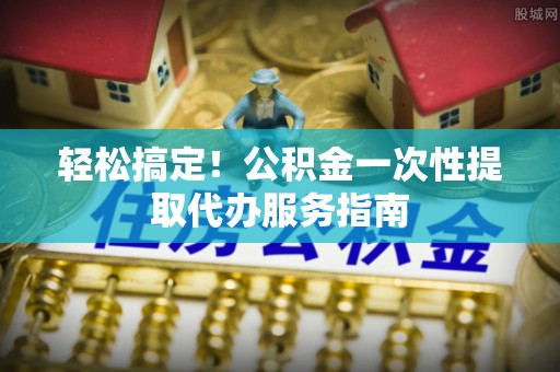 玉山轻松搞定！公积金一次性提取代办服务指南