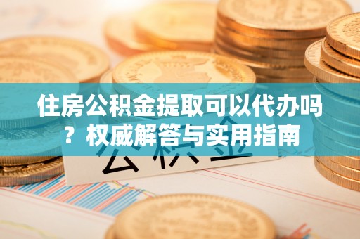 玉山住房公积金提取可以代办吗？权威解答与实用指南