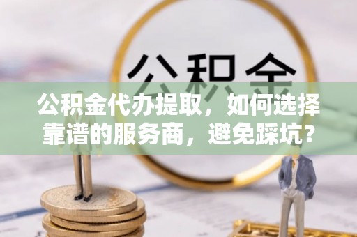 玉山公积金代办提取，如何选择靠谱的服务商，避免踩坑？